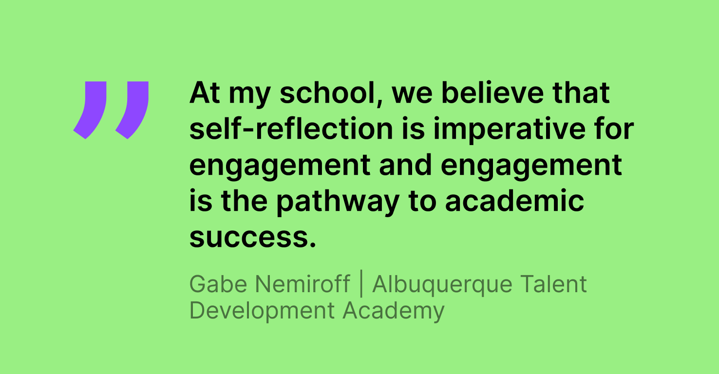 Image of a quote fro, Gabe Nemiroff, Albuquerque Talent Development Academy teacher. The quote reads, "At my school, we believe that self-reflection is imperative for engagement and engagement is the pathway to academic success."