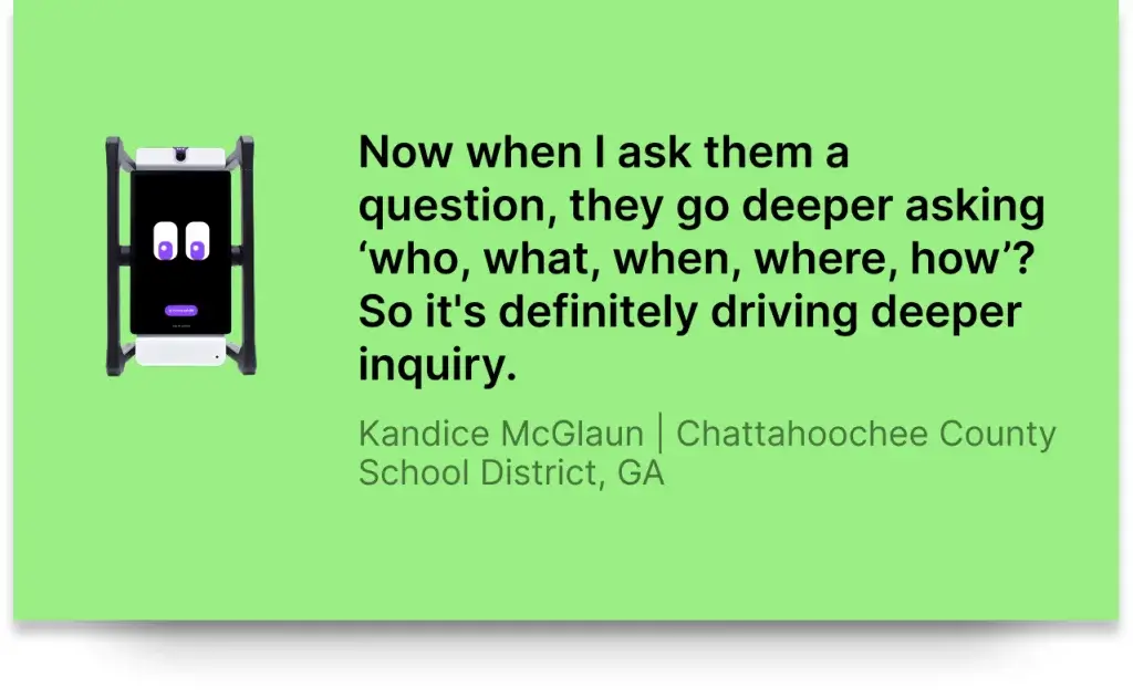 Now when I ask them a question, they go deeper asking ‘who, what, when, where, how’? So it's definitely driving deeper inquiry.Kandice McGlaun | Chattahoochee County School District, GA