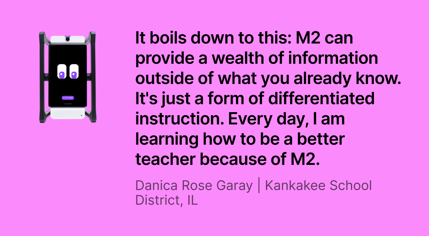 M2 classroom assistant next to a quote from Danica Rose Garay of Kankakee School District, IL: “It boils down to this: M2 can provide a wealth of information outside of what you already know. It's just a form of differentiated instruction. Every day, I am learning how to be a better teacher because of M2."
