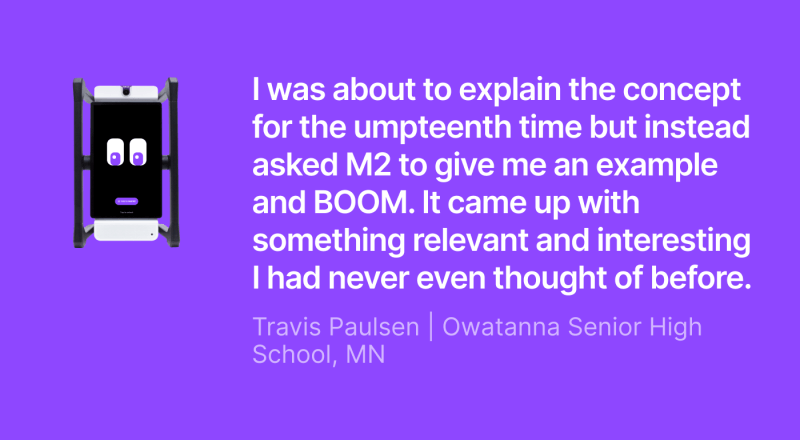 M2 classroom assistant next to a quote from Travis Paulsen of Owatanna Senior High School, MN: “I was about to explain the concept for the umpteenth time but instead asked M2 to give me an example and BOOM. It came up with something relevant and interesting I had never even thought of before."